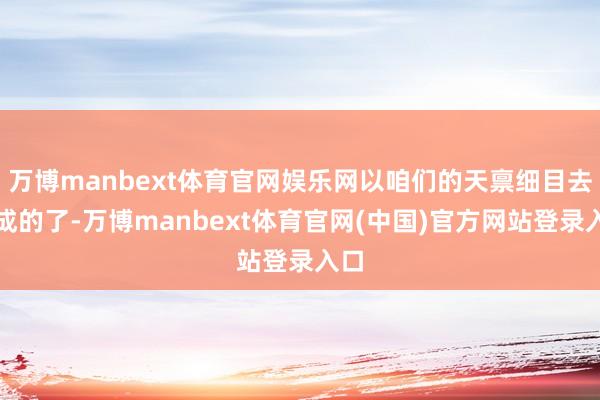 万博manbext体育官网娱乐网以咱们的天禀细目去不成的了-万博manbext体育官网(中国)官方网站登录入口