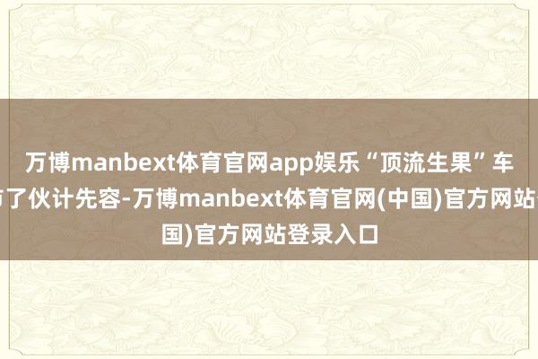 万博manbext体育官网app娱乐“顶流生果”车厘子上市了伙计先容-万博manbext体育官网(中国)官方网站登录入口