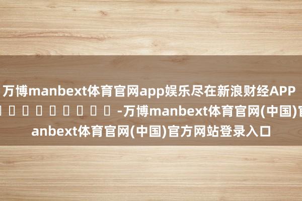 万博manbext体育官网app娱乐尽在新浪财经APP            													-万博manbext体育官网(中国)官方网站登录入口