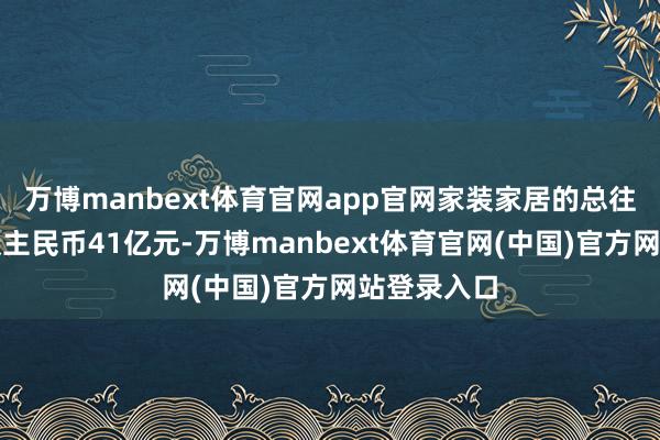 万博manbext体育官网app官网家装家居的总往复额为东谈主民币41亿元-万博manbext体育官网(中国)官方网站登录入口