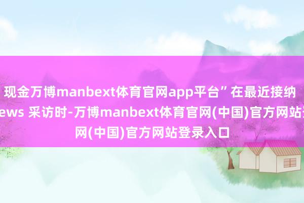 现金万博manbext体育官网app平台”在最近接纳 Kitco News 采访时-万博manbext体育官网(中国)官方网站登录入口