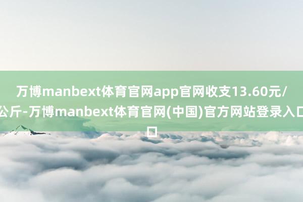 万博manbext体育官网app官网收支13.60元/公斤-万博manbext体育官网(中国)官方网站登录入口