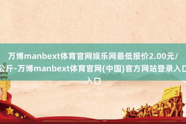 万博manbext体育官网娱乐网最低报价2.00元/公斤-万博manbext体育官网(中国)官方网站登录入口