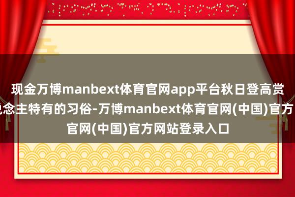 现金万博manbext体育官网app平台秋日登高赏景是中国东说念主特有的习俗-万博manbext体育官网(中国)官方网站登录入口