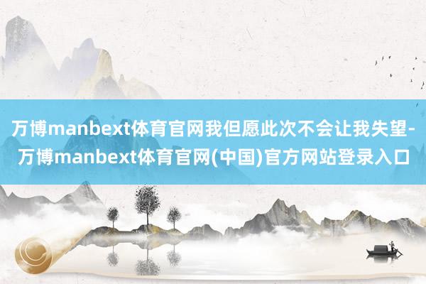 万博manbext体育官网我但愿此次不会让我失望-万博manbext体育官网(中国)官方网站登录入口