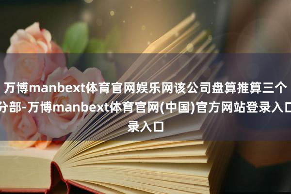 万博manbext体育官网娱乐网该公司盘算推算三个分部-万博manbext体育官网(中国)官方网站登录入口