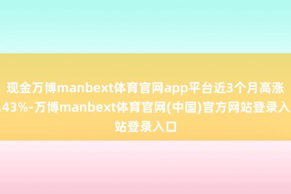 现金万博manbext体育官网app平台近3个月高涨8.43%-万博manbext体育官网(中国)官方网站登录入口