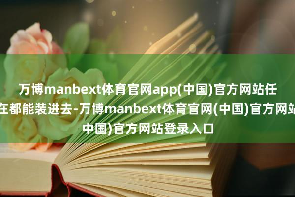万博manbext体育官网app(中国)官方网站任何东西实在都能装进去-万博manbext体育官网(中国)官方网站登录入口