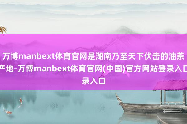 万博manbext体育官网是湖南乃至天下伏击的油茶产地-万博manbext体育官网(中国)官方网站登录入口