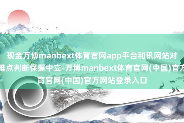 现金万博manbext体育官网app平台和讯网站对文中讲明、不雅点判断保握中立-万博manbext体育官网(中国)官方网站登录入口