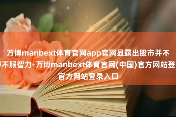 万博manbext体育官网app官网显露出股市并不是莫得不服智力-万博manbext体育官网(中国)官方网站登录入口