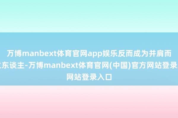 万博manbext体育官网app娱乐反而成为并肩而行之东谈主-万博manbext体育官网(中国)官方网站登录入口