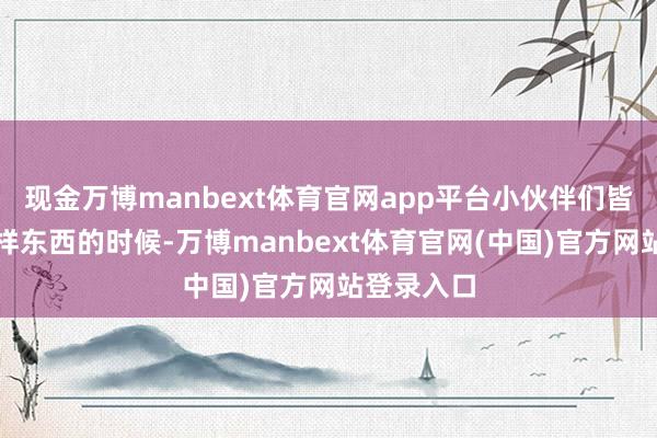 现金万博manbext体育官网app平台小伙伴们皆一齐玩某样东西的时候-万博manbext体育官网(中国)官方网站登录入口