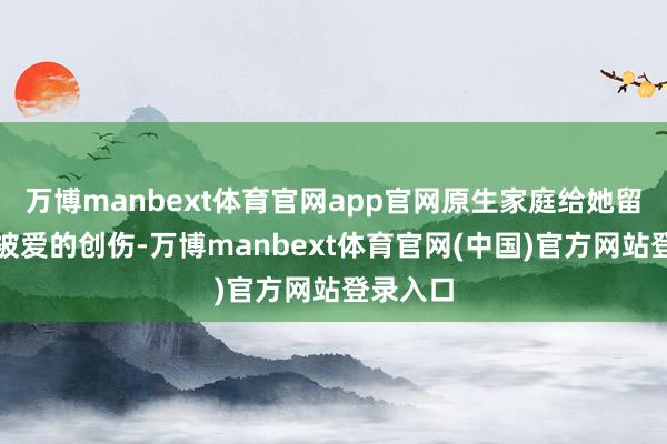 万博manbext体育官网app官网原生家庭给她留住了不被爱的创伤-万博manbext体育官网(中国)官方网站登录入口