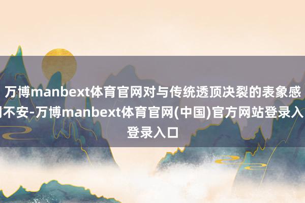 万博manbext体育官网对与传统透顶决裂的表象感到不安-万博manbext体育官网(中国)官方网站登录入口
