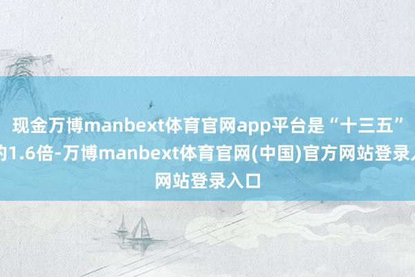 现金万博manbext体育官网app平台是“十三五”末的1.6倍-万博manbext体育官网(中国)官方网站登录入口