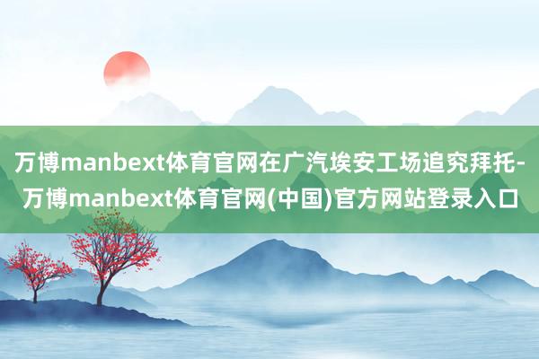 万博manbext体育官网在广汽埃安工场追究拜托-万博manbext体育官网(中国)官方网站登录入口