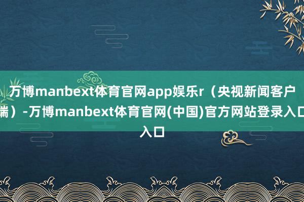 万博manbext体育官网app娱乐r（央视新闻客户端）-万博manbext体育官网(中国)官方网站登录入口