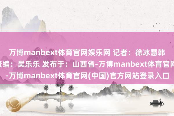 万博manbext体育官网娱乐网 记者：徐冰慧　韩俊媛 排版：田晓红‍ 责编：吴乐乐 发布于：山西省-万博manbext体育官网(中国)官方网站登录入口