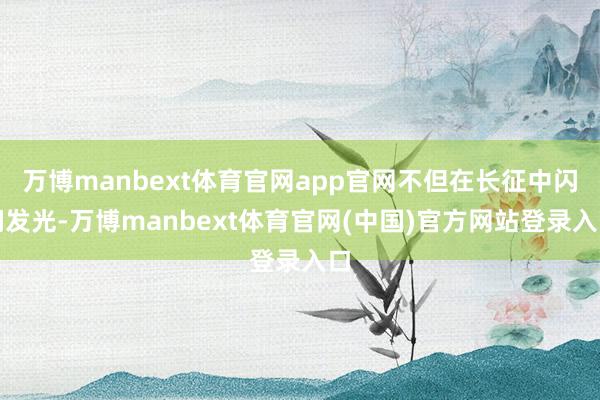 万博manbext体育官网app官网不但在长征中闪闪发光-万博manbext体育官网(中国)官方网站登录入口
