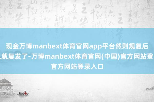 现金万博manbext体育官网app平台然则规复后没多久就复发了-万博manbext体育官网(中国)官方网站登录入口
