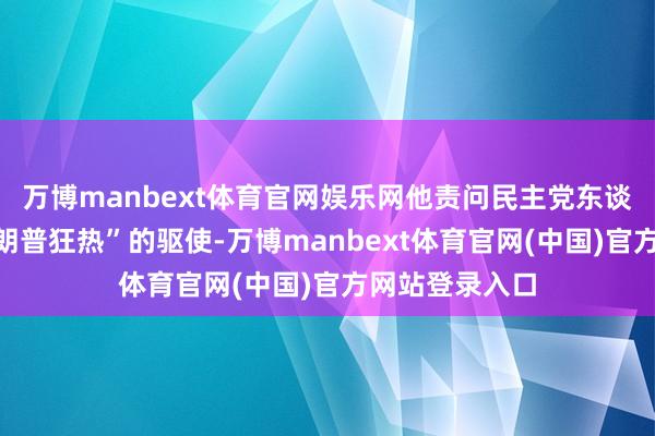 万博manbext体育官网娱乐网他责问民主党东谈主是受“反特朗普狂热”的驱使-万博manbext体育官网(中国)官方网站登录入口