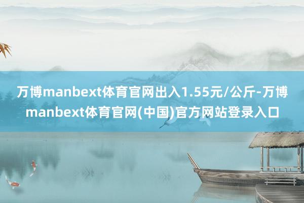 万博manbext体育官网出入1.55元/公斤-万博manbext体育官网(中国)官方网站登录入口