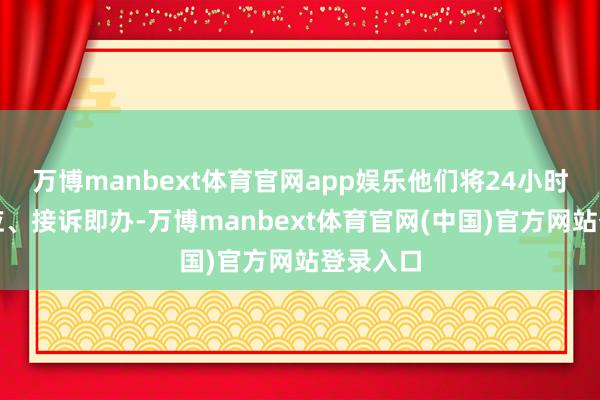 万博manbext体育官网app娱乐他们将24小时在线响应、接诉即办-万博manbext体育官网(中国)官方网站登录入口
