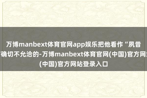 万博manbext体育官网app娱乐把他看作“夙昔期间”的写确切不允洽的-万博manbext体育官网(中国)官方网站登录入口