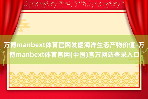 万博manbext体育官网发掘海洋生态产物价值-万博manbext体育官网(中国)官方网站登录入口