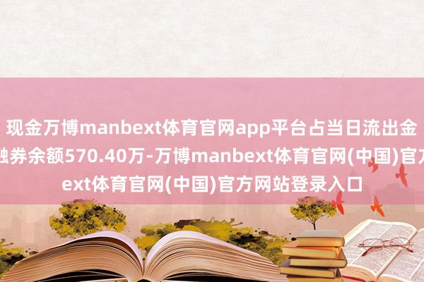 现金万博manbext体育官网app平台占当日流出金额的0.43%；融券余额570.40万-万博manbext体育官网(中国)官方网站登录入口