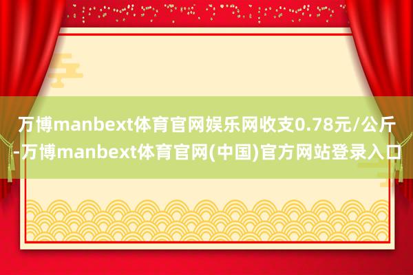万博manbext体育官网娱乐网收支0.78元/公斤-万博manbext体育官网(中国)官方网站登录入口