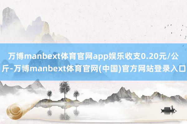 万博manbext体育官网app娱乐收支0.20元/公斤-万博manbext体育官网(中国)官方网站登录入口
