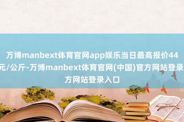 万博manbext体育官网app娱乐当日最高报价44.00元/公斤-万博manbext体育官网(中国)官方网站登录入口