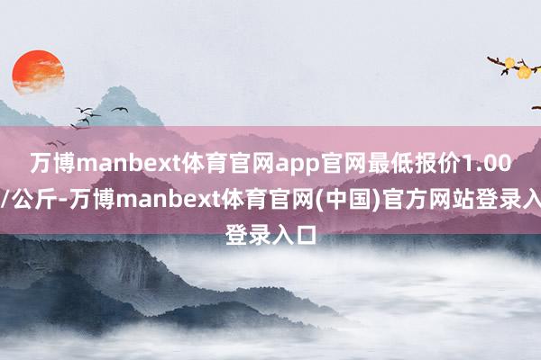 万博manbext体育官网app官网最低报价1.00元/公斤-万博manbext体育官网(中国)官方网站登录入口
