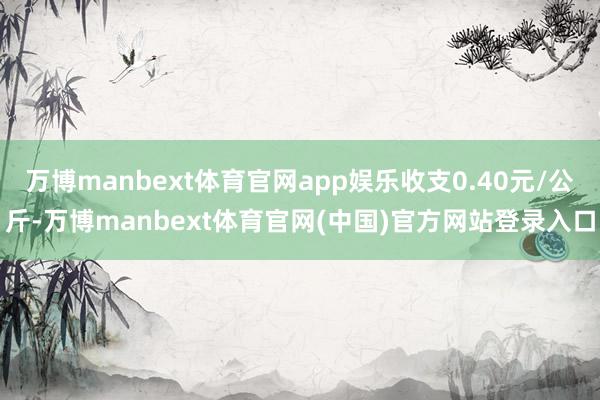 万博manbext体育官网app娱乐收支0.40元/公斤-万博manbext体育官网(中国)官方网站登录入口