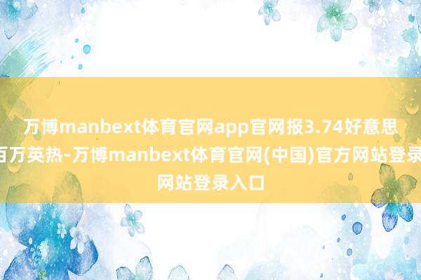 万博manbext体育官网app官网报3.74好意思元/百万英热-万博manbext体育官网(中国)官方网站登录入口