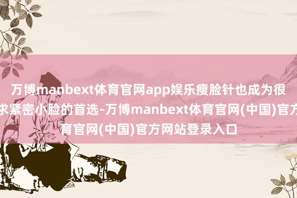 万博manbext体育官网app娱乐瘦脸针也成为很多东说念主追求紧密小脸的首选-万博manbext体育官网(中国)官方网站登录入口