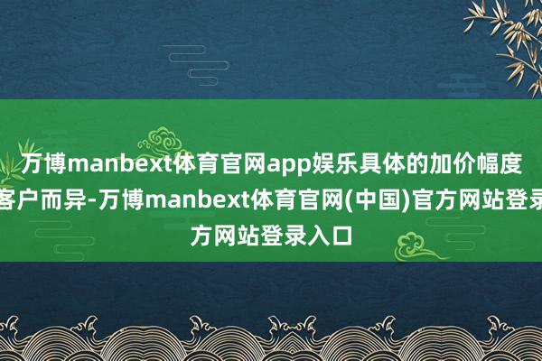 万博manbext体育官网app娱乐具体的加价幅度虽因客户而异-万博manbext体育官网(中国)官方网站登录入口