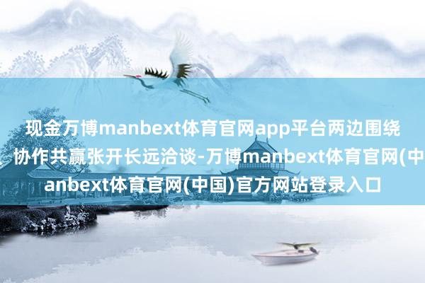 现金万博manbext体育官网app平台两边围绕产业立异、上风互补、协作共赢张开长远洽谈-万博manbext体育官网(中国)官方网站登录入口