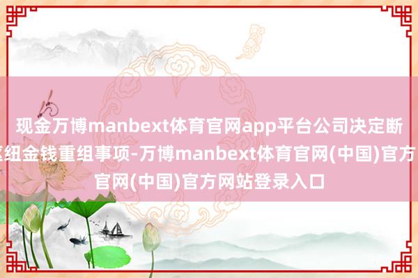 现金万博manbext体育官网app平台公司决定断绝策画本次枢纽金钱重组事项-万博manbext体育官网(中国)官方网站登录入口