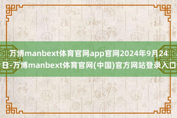 万博manbext体育官网app官网2024年9月24日-万博manbext体育官网(中国)官方网站登录入口