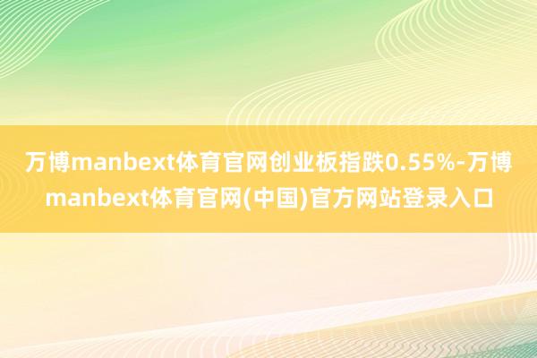 万博manbext体育官网创业板指跌0.55%-万博manbext体育官网(中国)官方网站登录入口