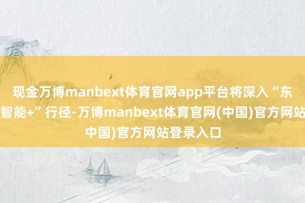 现金万博manbext体育官网app平台将深入“东说念主工智能+”行径-万博manbext体育官网(中国)官方网站登录入口