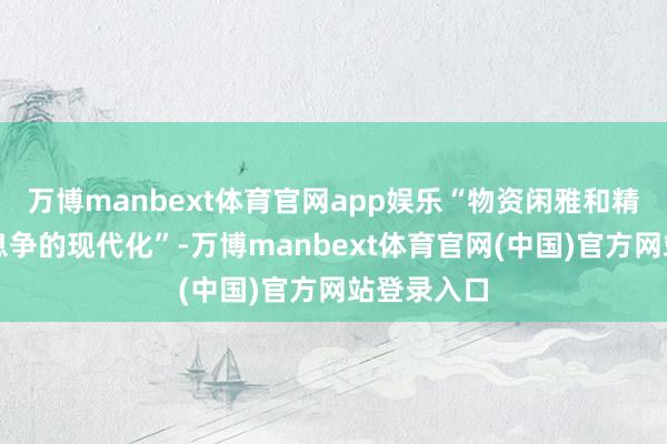 万博manbext体育官网app娱乐“物资闲雅和精神闲雅相息争的现代化”-万博manbext体育官网(中国)官方网站登录入口