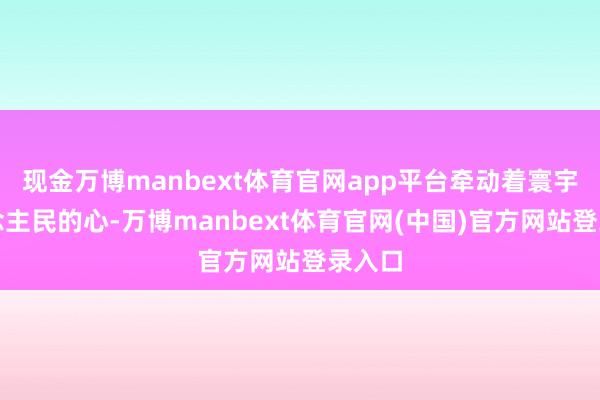 现金万博manbext体育官网app平台牵动着寰宇东说念主民的心-万博manbext体育官网(中国)官方网站登录入口