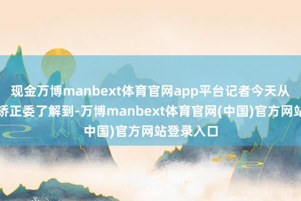 现金万博manbext体育官网app平台记者今天从国度发展矫正委了解到-万博manbext体育官网(中国)官方网站登录入口
