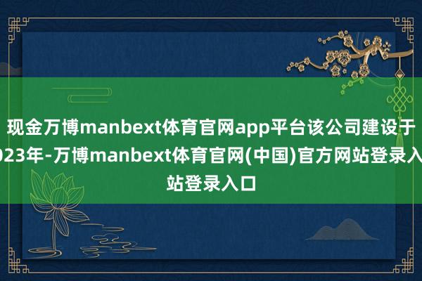 现金万博manbext体育官网app平台该公司建设于2023年-万博manbext体育官网(中国)官方网站登录入口