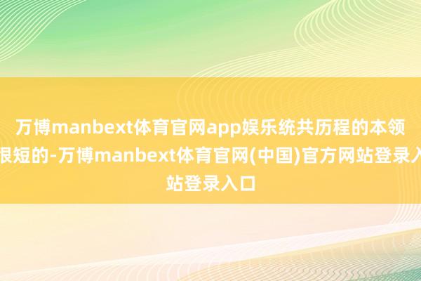 万博manbext体育官网app娱乐统共历程的本领是很短的-万博manbext体育官网(中国)官方网站登录入口