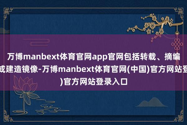 万博manbext体育官网app官网包括转载、摘编、复制或建造镜像-万博manbext体育官网(中国)官方网站登录入口